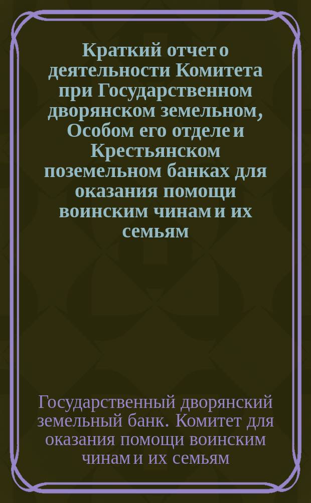 Краткий отчет о деятельности Комитета при Государственном дворянском земельном, Особом его отделе и Крестьянском поземельном банках для оказания помощи воинским чинам и их семьям...