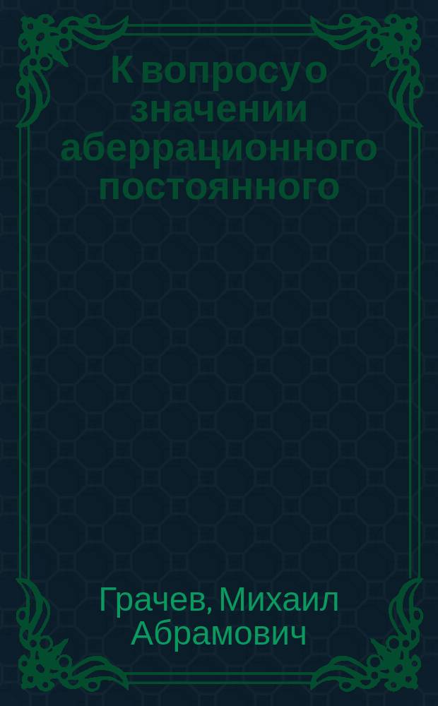 К вопросу о значении аберрационного постоянного : Поправки широт в зависимости от неточности аберрац. постоянного : Сообщ. в заседании Физ.-мат. о-ва при Имп. Казан. ун-те 2/15 мая 1915 г.