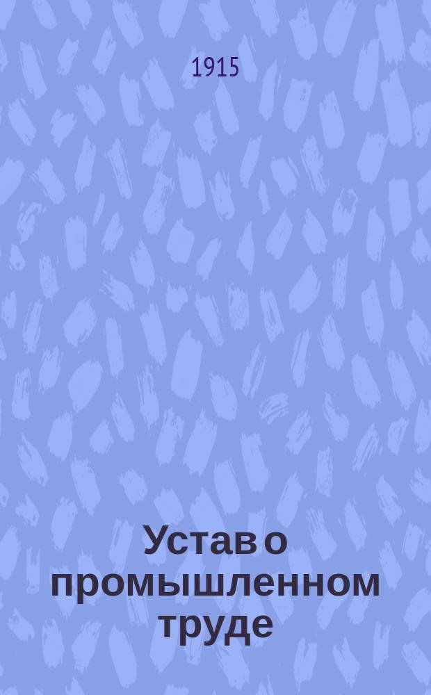 Устав о промышленном труде (Св. зак. т. XI, ч. 2, изд. 1913 г., статьи 1-228 и 541-597) с правилами и распоряжениями, изданными на основании этих статей, с разъяснениями к ним Правительствующего сената и административных установлений, приложениями и указателями, алфавитным, предметным и сравнительным постатейным
