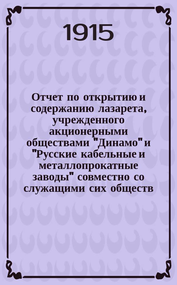 Отчет по открытию и содержанию лазарета, учрежденного акционерными обществами "Динамо" и "Русские кабельные и металлопрокатные заводы" совместно со служащими сих обществ : За время с 1 сент. 1914 г. по 8 сент. 1915 г