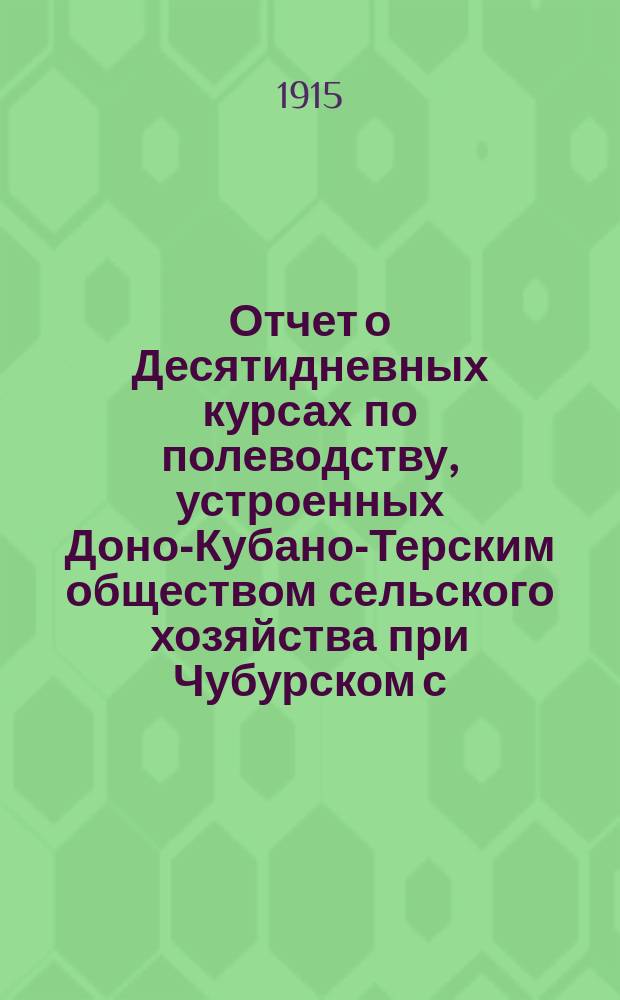 Отчет о Десятидневных курсах по полеводству, устроенных Доно-Кубано-Терским обществом сельского хозяйства при Чубурском с.-хозяйственном обществе, в сел. Александровке, Обл. В.Д. Ростовского округа