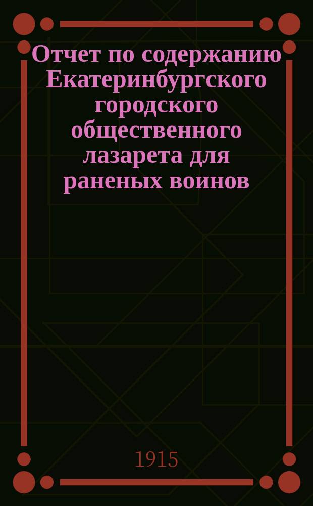 Отчет по содержанию Екатеринбургского городского общественного лазарета для раненых воинов, состоящего в ведении Всероссийского земского союза...