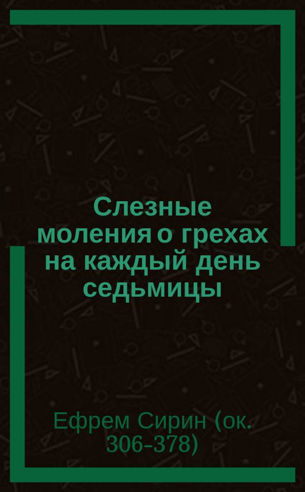 Слезные моления о грехах на каждый день седьмицы : Взято из творений св. преп. Ефрема Сирина, ч. 4