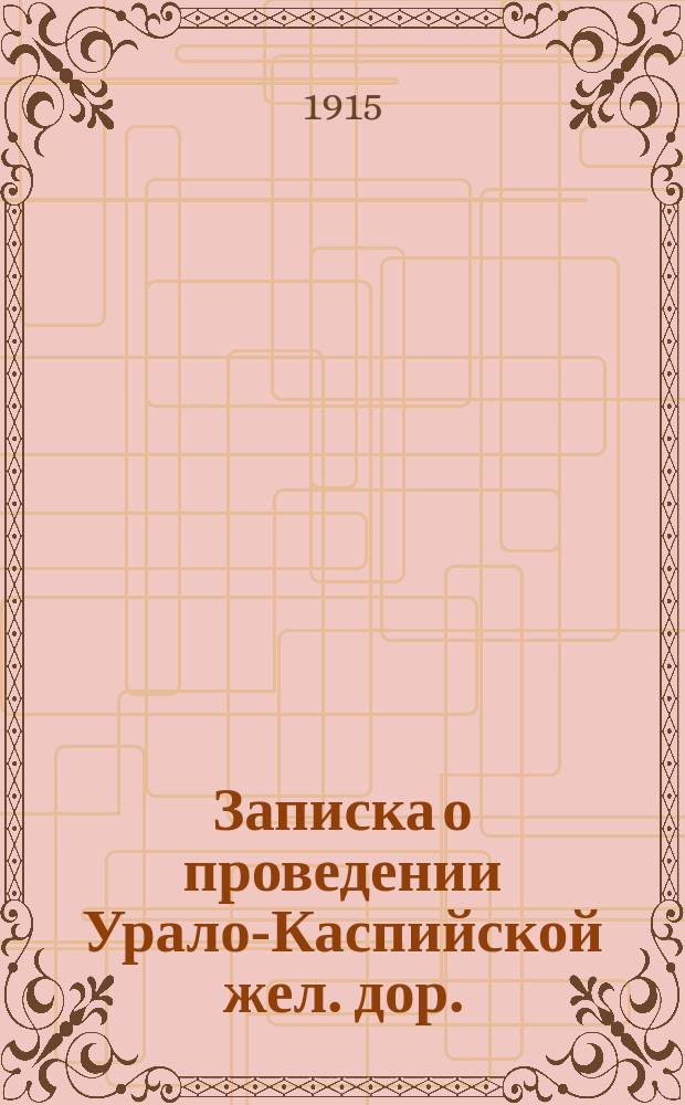 Записка о проведении Урало-Каспийской жел. дор. : Линия Уральск-Гурьев-Эмбенский нефтенос. р-н