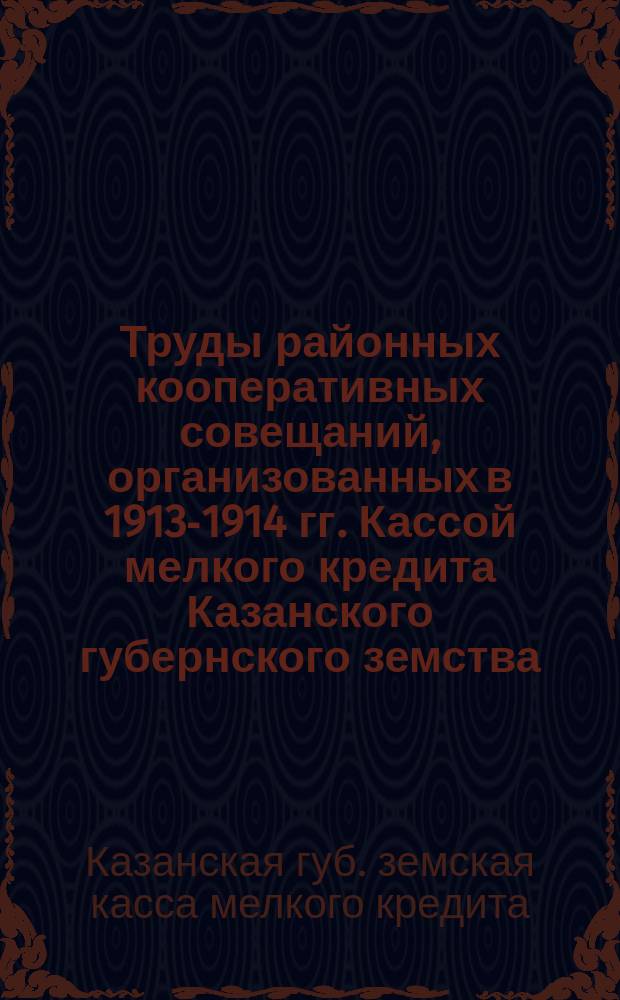 Труды районных кооперативных совещаний, организованных в 1913-1914 гг. Кассой мелкого кредита Казанского губернского земства