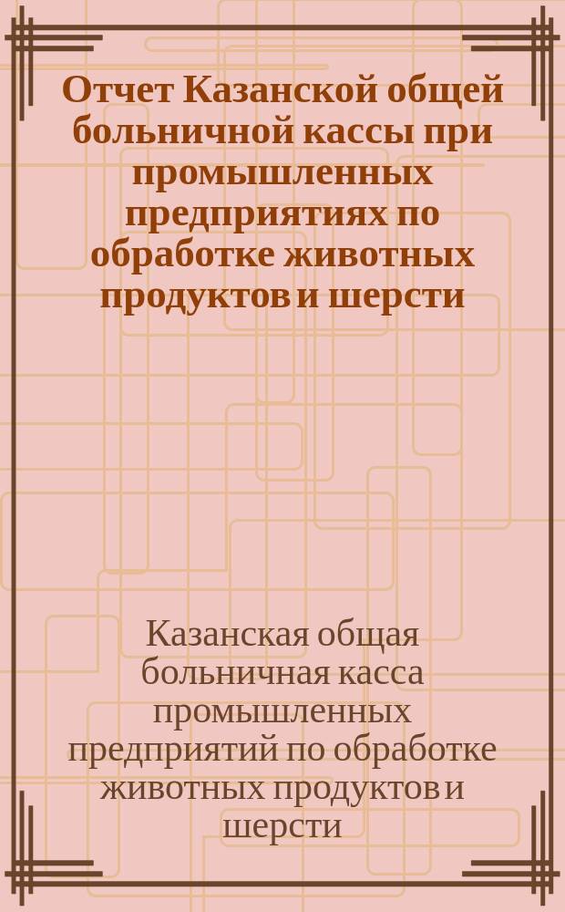 Отчет Казанской общей больничной кассы при промышленных предприятиях по обработке животных продуктов и шерсти...