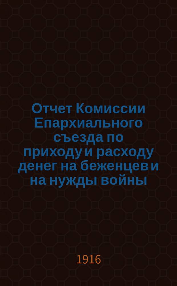 Отчет Комиссии Епархиального съезда по приходу и расходу денег на беженцев и на нужды войны... ... с 1 мая по 1 августа 1916 года