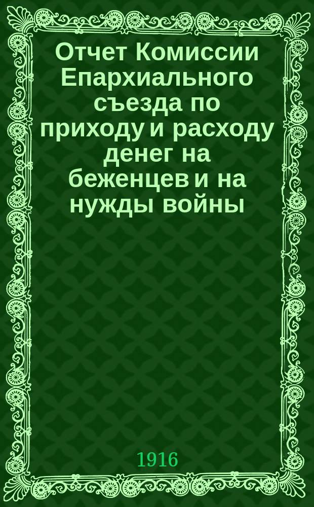 Отчет Комиссии Епархиального съезда по приходу и расходу денег на беженцев и на нужды войны... ... с 1 февраля по 1 мая 1916 года