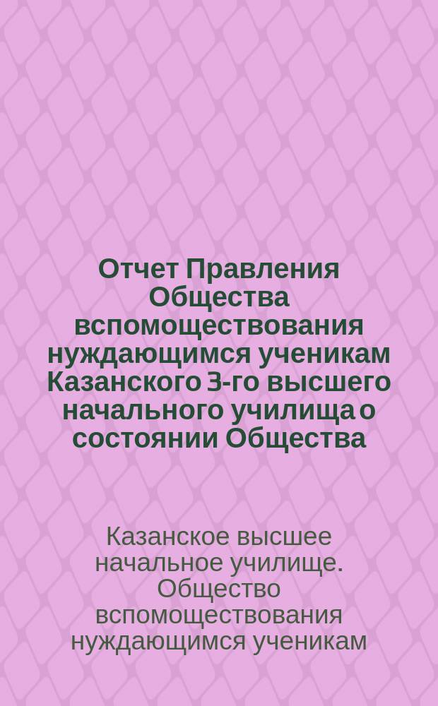 Отчет Правления Общества вспомоществования нуждающимся ученикам Казанского 3-го высшего начального училища о состоянии Общества...