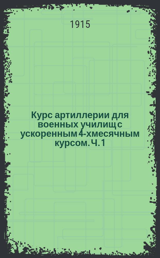 Курс артиллерии для военных училищ с ускоренным 4-хмесячным курсом. Ч. 1 : Холодное оружие ; Общие понятия об огнестрельном оружии ; Взрывчатые вещества ; Полет снарядов ; Общие сведения о стрельбе ; Рассеивание траекторий ; Действительность стрельбы ; Краткие сведения о вооружении войск ; Понятие о стрельбе полевой артиллерии