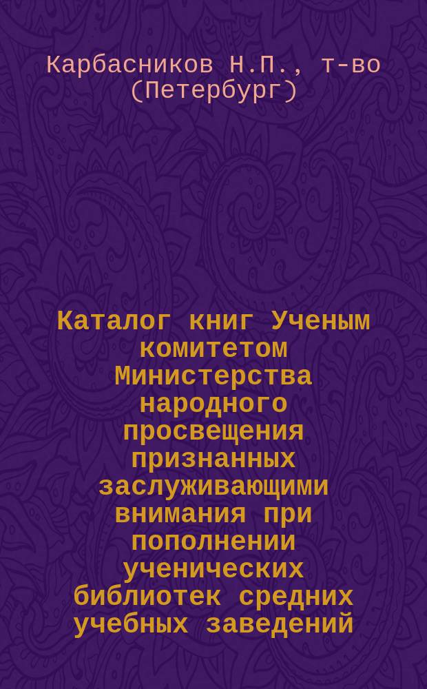 Каталог книг Ученым комитетом Министерства народного просвещения признанных заслуживающими внимания при пополнении ученических библиотек средних учебных заведений, рекомендованных для выдачи учащимся в награду и особо рекомендованных циркулярами Министерства народного просвещения для фундаментальных и ученических библиотек : Сост. по офиц. данным за время с 1906 г. по 1914 г