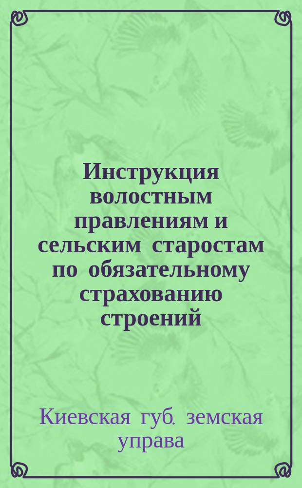 Инструкция волостным правлениям и сельским старостам по обязательному страхованию строений : Утв. чрезвычайн. Киев. губ. зем. собр. июл. сес. 1915 г