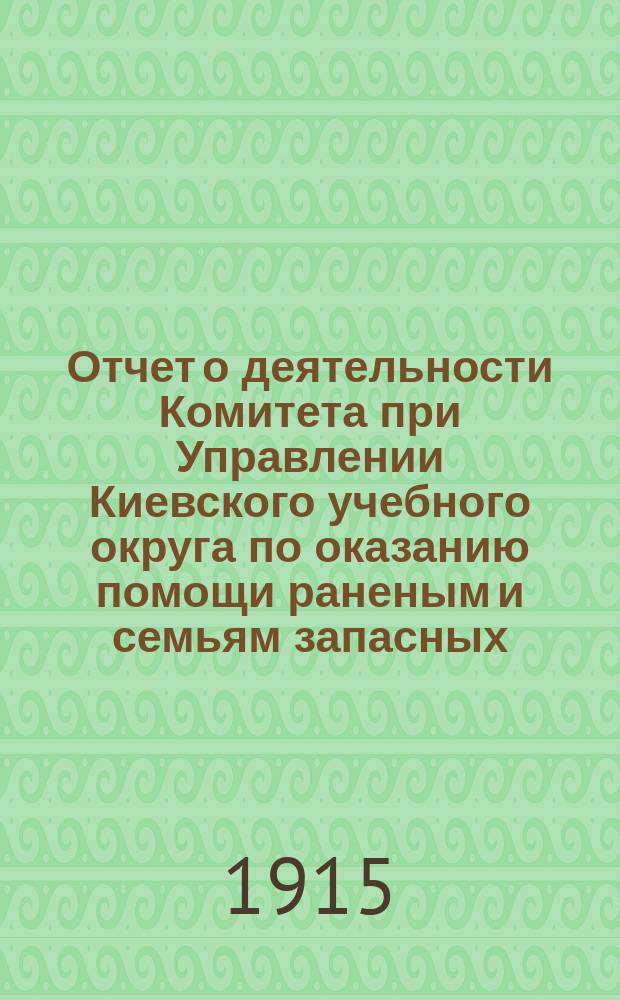 Отчет о деятельности Комитета при Управлении Киевского учебного округа по оказанию помощи раненым и семьям запасных... ... за время с 1 января по 1 мая 1915 года