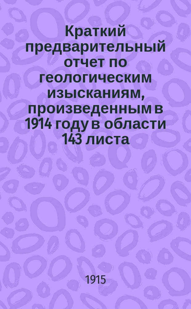 ... Краткий предварительный отчет по геологическим изысканиям, произведенным в 1914 году в области 143 листа