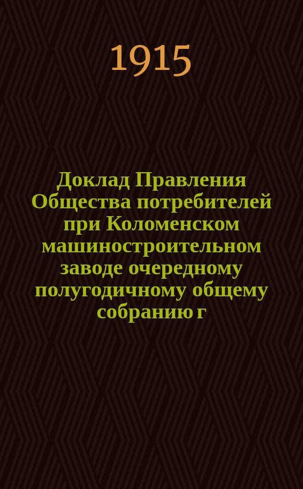 Доклад Правления Общества потребителей при Коломенском машиностроительном заводе очередному полугодичному общему собранию г. г. уполномоченных 7 и 8 ноября 1915 года
