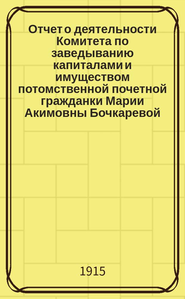 Отчет о деятельности Комитета по заведыванию капиталами и имуществом потомственной почетной гражданки Марии Акимовны Бочкаревой. ... 1912-1913 гг.