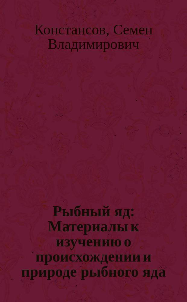 Рыбный яд : Материалы к изучению о происхождении и природе рыбного яда : Дис. на степ. д-ра мед. С.В. Констансова