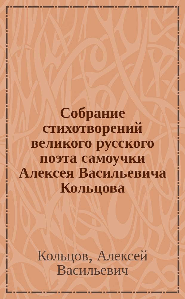 Собрание стихотворений великого русского поэта самоучки Алексея Васильевича Кольцова : С биографией его