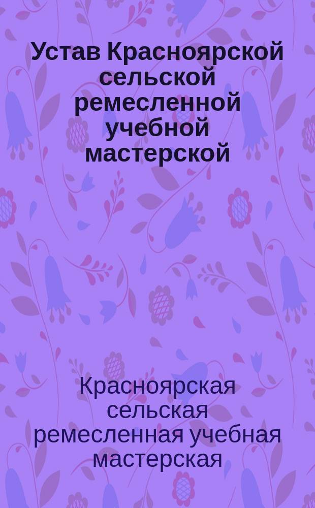 Устав Красноярской сельской ремесленной учебной мастерской : Утв. 22 сент. 1914 г.