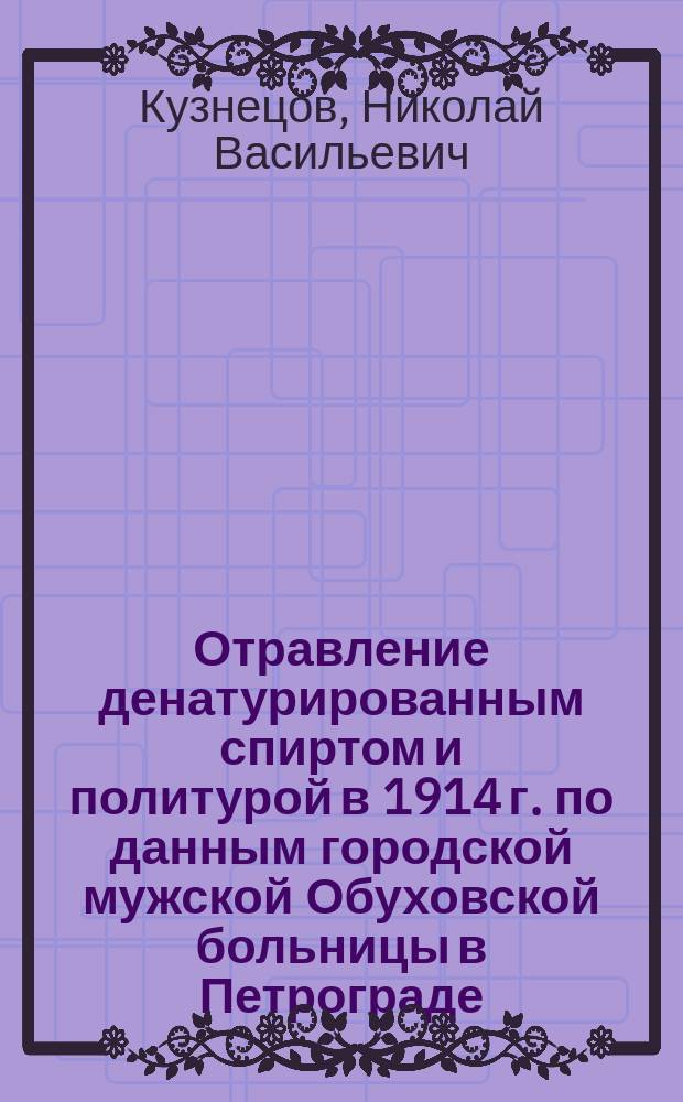 Отравление денатурированным спиртом и политурой в 1914 г. по данным городской мужской Обуховской больницы в Петрограде : Сообщ. на общ. науч. совещ. врачей больницы 19/XII 1914 г. и в О-ве рус. врачей в Петрограде 22/I 1915 г. Н.В. Кузнецова