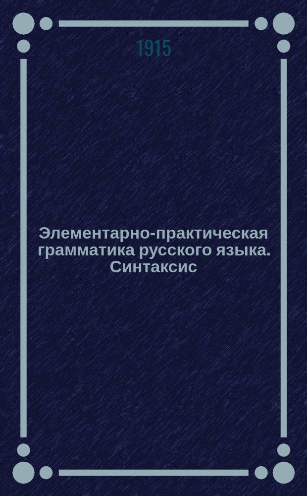 ... Элементарно-практическая грамматика русского языка. Синтаксис : Для сред. учеб. заведений и высш. нач. уч-щ