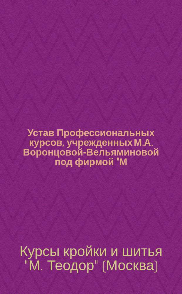 Устав Профессиональных курсов, учрежденных М.А. Воронцовой-Вельяминовой под фирмой "М. Теодор" в г. Москве : Утв. 17 марта 1915 г