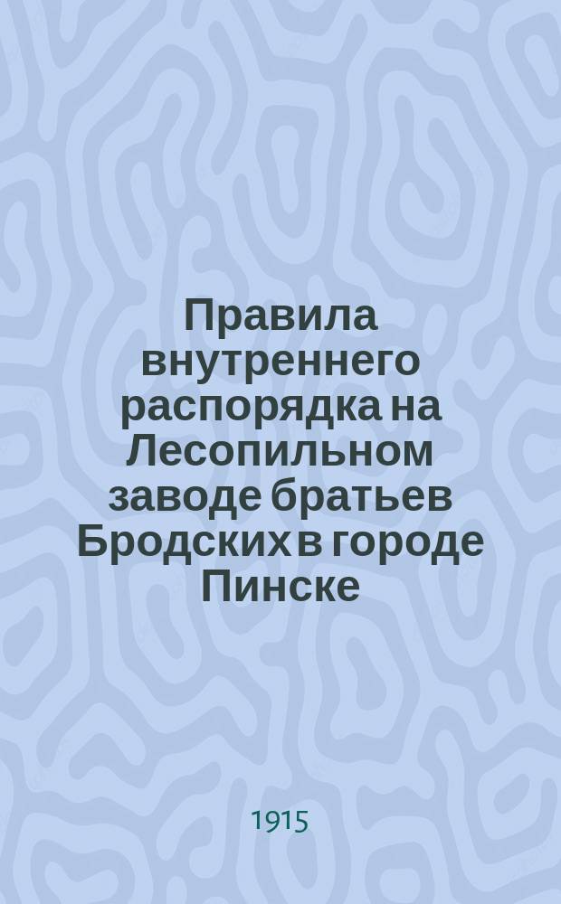 Правила внутреннего распорядка на Лесопильном заводе братьев Бродских в городе Пинске, Минской губернии : Утв. 13 мая 1915 г.