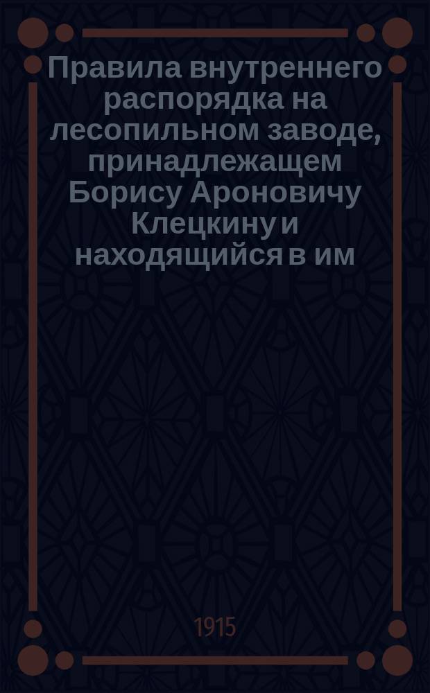 Правила внутреннего распорядка на лесопильном заводе, принадлежащем Борису Ароновичу Клецкину и находящийся в им. Старево Горьковской волости Бобруйского уезда Минской губернии : Утв. 12 мая 1915 г.