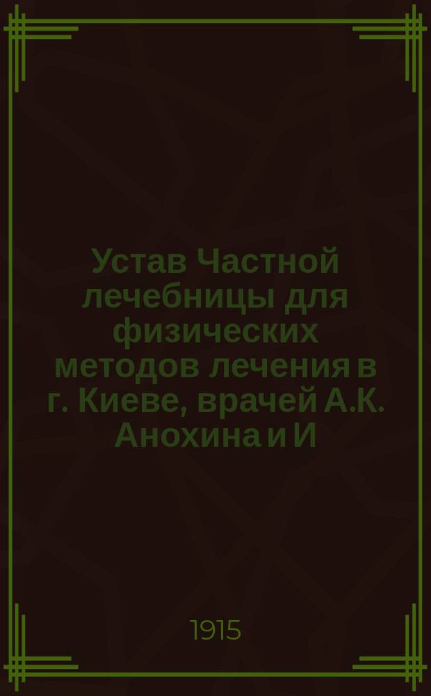 Устав Частной лечебницы для физических методов лечения в г. Киеве, врачей А.К. Анохина и И.З. Сувальского : Утв. 17 нояб. 1914 г.