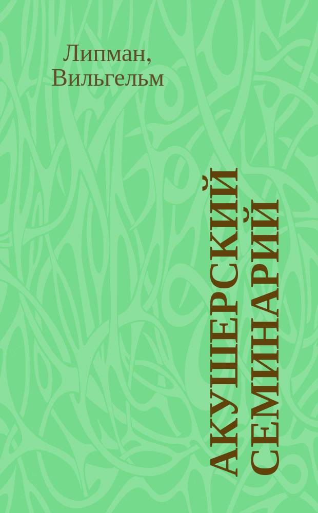... Акушерский семинарий : Практ. акушерство в 18 лекциях : Для врачей и студентов : (Dr. Wikhelm Liepmann. Das geburtshilfliche seminar. Praktische geburtshilfe in achtzehn vorlesungen mit konturzeichnungen für aerzte und studierende. Berlin, 1910)