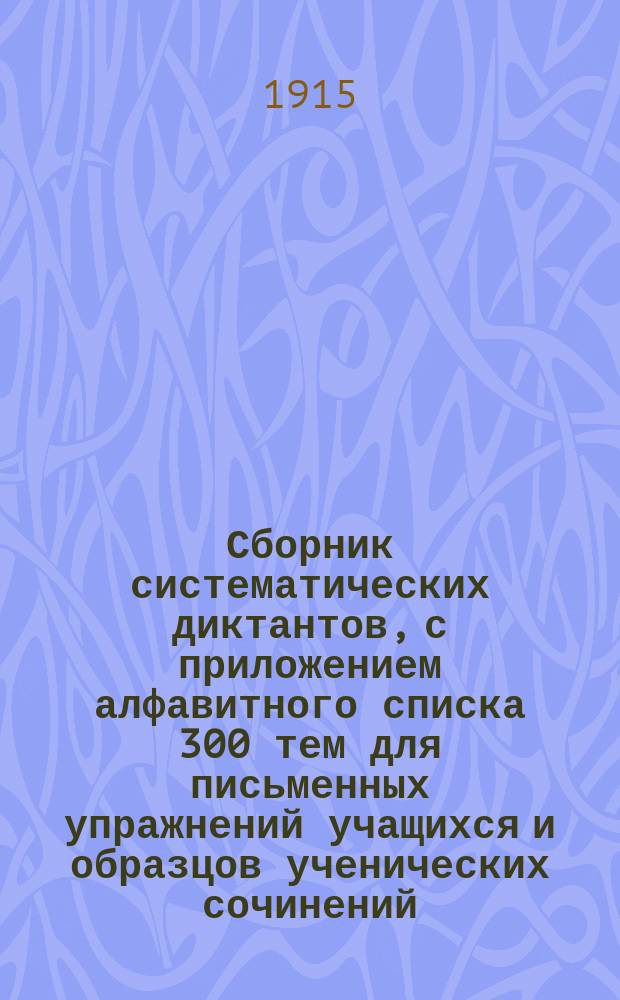 ... Сборник систематических диктантов, с приложением алфавитного списка 300 тем для письменных упражнений учащихся и образцов ученических сочинений : Практ. руководство к обучению рус. правописанию и стилю