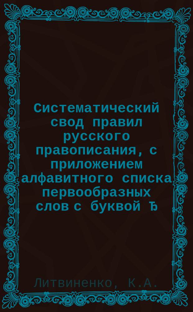 ... Систематический свод правил русского правописания, с приложением алфавитного списка первообразных слов с буквой Ђ, справочного орфографического указателя, законов о строчных, надстрочных, особых знаках и знаках препинания в периодической речи, таблиц для грамматического разбора, объяснительного словаря и фонетики : Теорет. учеб. пособие к полному и всесторон. изучению букв и пунктуации