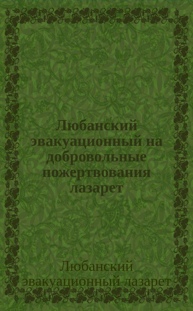 Любанский эвакуационный на добровольные пожертвования лазарет : Крат. отчет о деятельности Распоряд. комитета по оборудованию и содерж. Лазарета с 1 сент. 1914 г. по 1 марта 1915 года