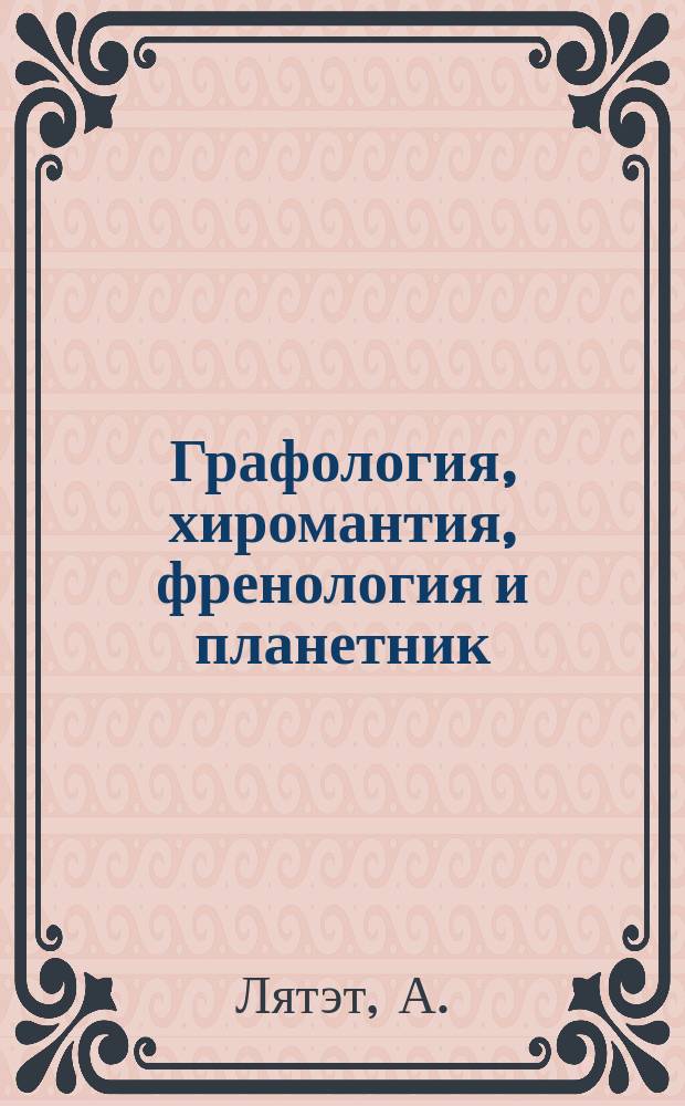 Графология, хиромантия, френология и планетник : Прорицатель и толкователи человеческого характера и судьбы в прошедшем, настоящем и будущем по почерку, руке, лицу, знакам, линиям, буквам, числам и планетам : Как достигнуть в жизни успеха, счастья и любви : Чтение чужих мыслей
