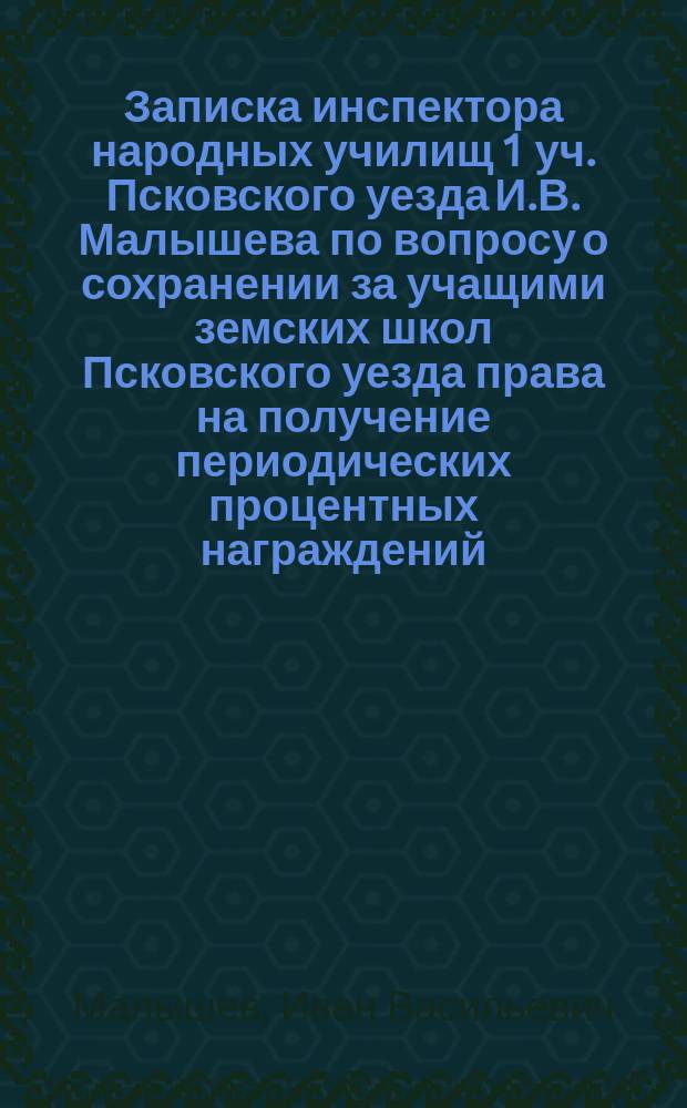 ... Записка инспектора народных училищ 1 уч. Псковского уезда И.В. Малышева по вопросу о сохранении за учащими земских школ Псковского уезда права на получение периодических процентных награждений, установленных для служащих в земстве лиц