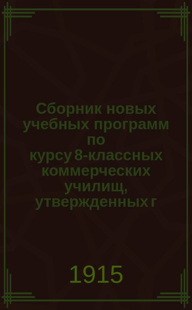 Сборник новых учебных программ по курсу 8-классных коммерческих училищ, утвержденных г. министром торговли и промышленности 17 мая 1914 г. : С объясн. записками и метод. указаниями к прогр. : С прил. правил поступления в мл. кл. коммерч. уч-щ и правил для экстернов за полн. курс этих уч-щ