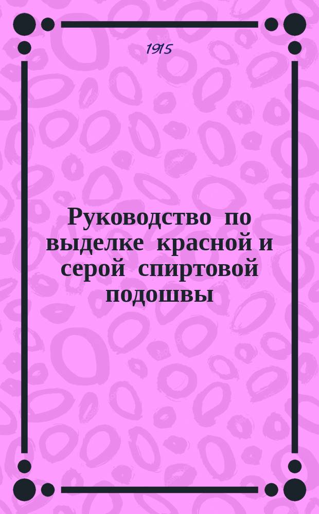 Руководство по выделке красной и серой спиртовой подошвы : С 26 ориг. рис. и пл. небольшого з-да для сред. кустарей-кожевников