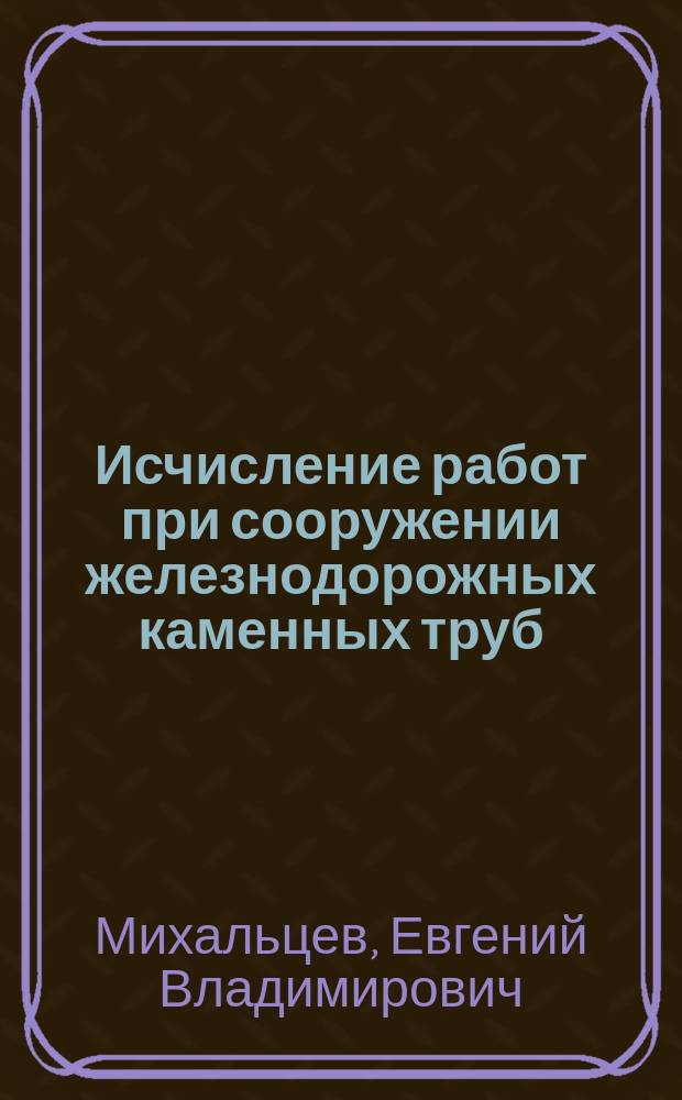 Исчисление работ при сооружении железнодорожных каменных труб : Формулы и табл