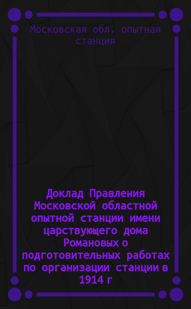 Доклад Правления Московской областной опытной станции имени царствующего дома Романовых о подготовительных работах по организации станции в 1914 г. губернским земским собраниям района деятельности станции (Владимирская, Калужская, Костромская, Московская, Нижегородская, Рязанская, Смоленская, Тверская, Тульская и Ярославская губернии) : С прил. журн. заседаний второй и третьей сес. Ком. Ст. 6-7 июня и 25 окт. 1914 г. и журн. Совещ. представителей обл. опыт. станций 6 июня 1914 г