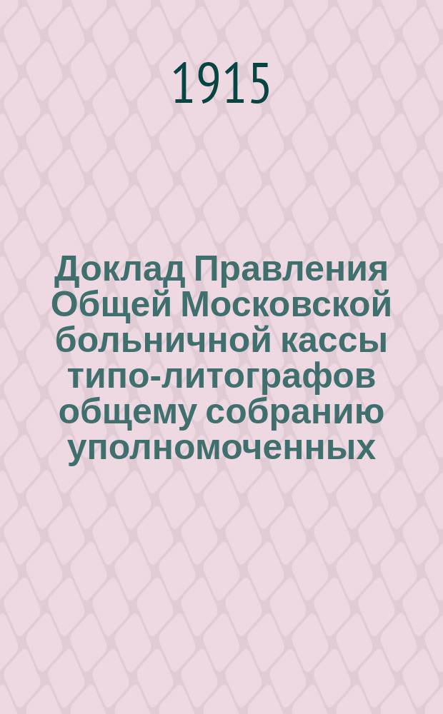 Доклад Правления Общей Московской больничной кассы типо-литографов общему собранию уполномоченных, состоявшемуся 30 сентября 1915 г. : О денежном состоянии Кассы и причинах, вызвавших финансовые затруднения