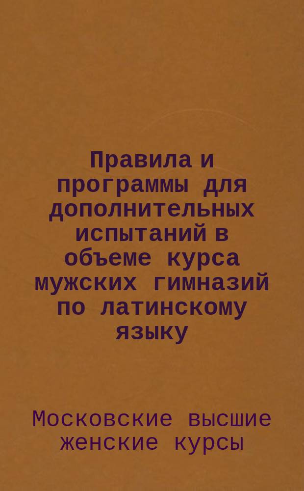 Правила и программы для дополнительных испытаний в объеме курса мужских гимназий по латинскому языку, математике и физике слушательниц Московских высших женских курсов : Сост. Испытат. ком. : (Извлеч. из правил и прогр., изд. испытат. ком. для лиц, желающих получить свидетельство в знании курса гимназии)
