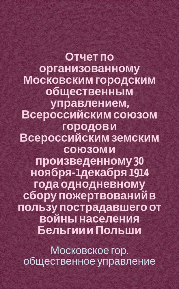 Отчет по организованному Московским городским общественным управлением, Всероссийским союзом городов и Всероссийским земским союзом и произведенному 30 ноября-1декабря 1914 года однодневному сбору пожертвований в пользу пострадавшего от войны населения Бельгии и Польши