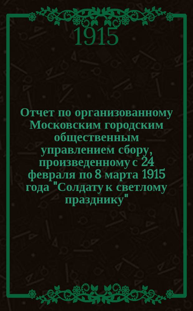 Отчет по организованному Московским городским общественным управлением сбору, произведенному с 24 февраля по 8 марта 1915 года "Солдату к светлому празднику"