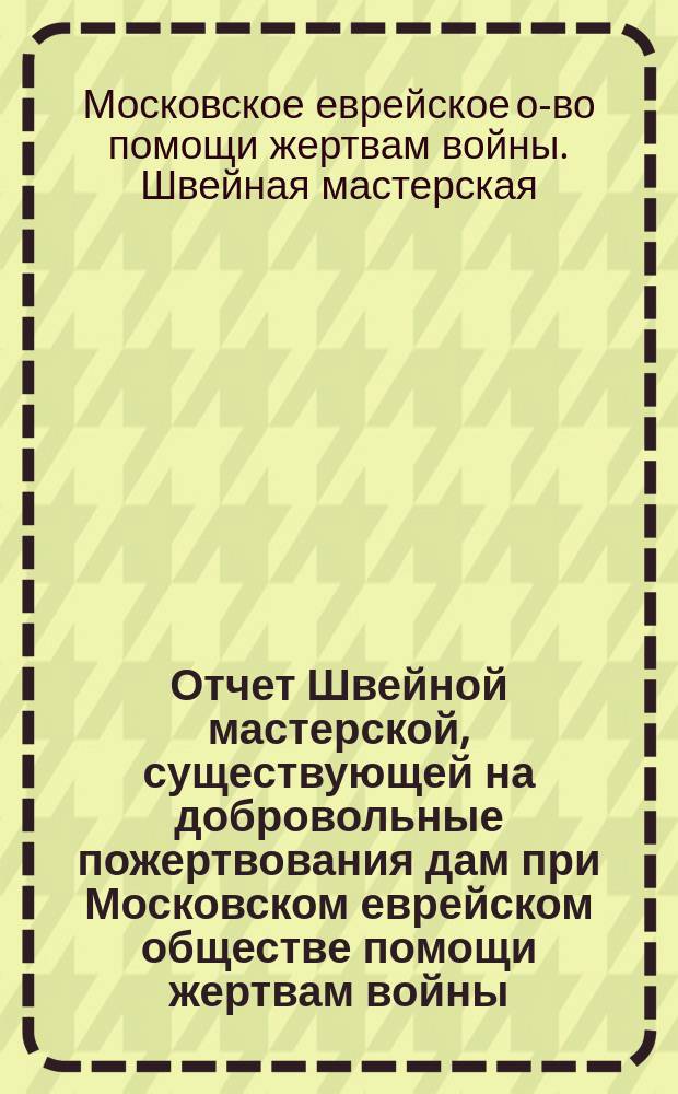 Отчет Швейной мастерской, существующей на добровольные пожертвования дам при Московском еврейском обществе помощи жертвам войны