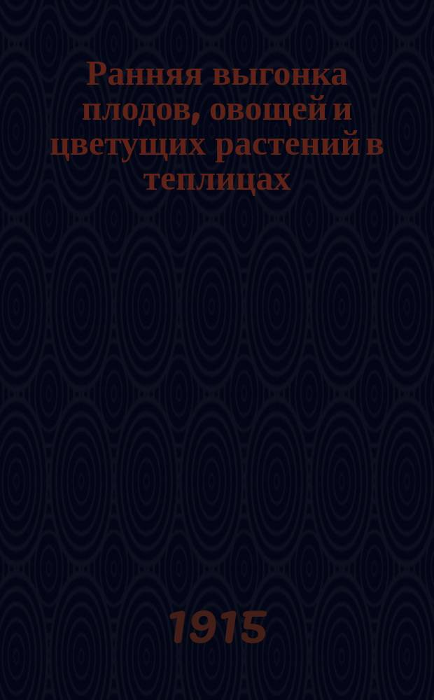 Ранняя выгонка плодов, овощей и цветущих растений в теплицах : Практ. руководство для любителей садоводства и промышленников