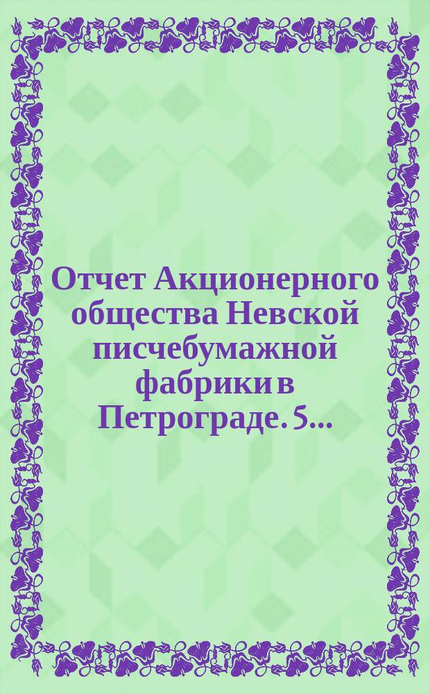 ... Отчет Акционерного общества Невской писчебумажной фабрики в Петрограде. 5...