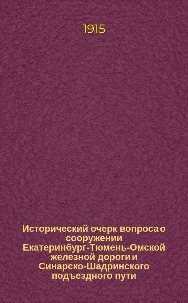 ... Исторический очерк вопроса о сооружении Екатеринбург-Тюмень-Омской железной дороги и Синарско-Шадринского подъездного пути : С прил. краткой характеристики района Тюмень-Омской ж. д. по исследованиям Л.К. Чермака, произведенным в 1908 г. в связи с определением предполагаемого грузооборота ее