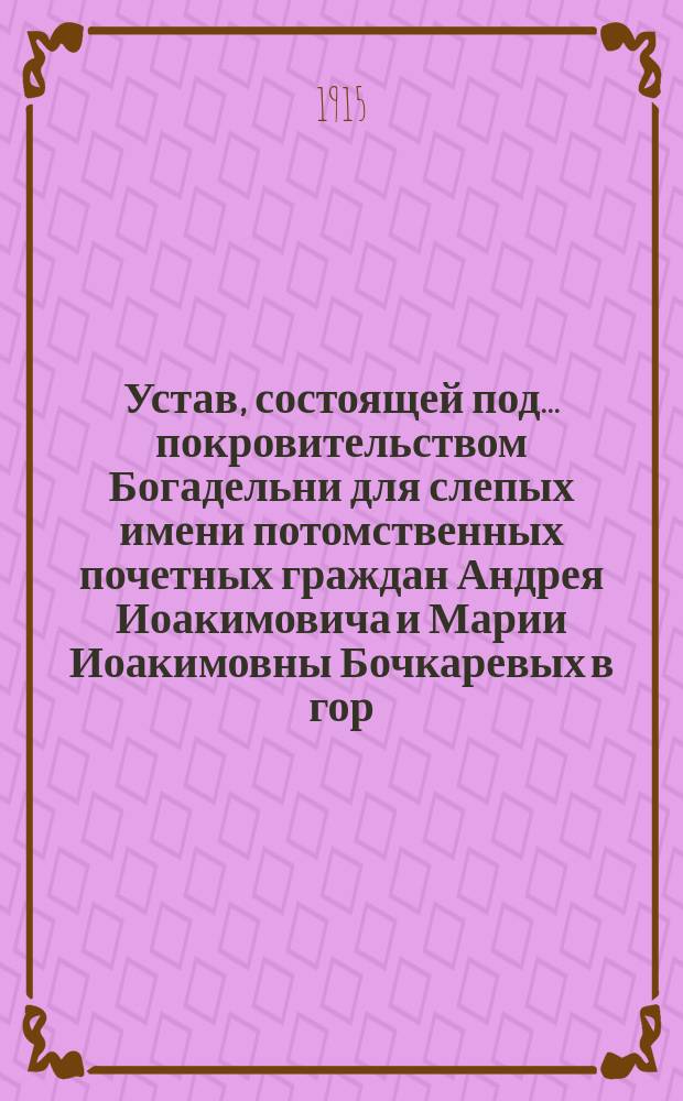 Устав, состоящей под... покровительством Богадельни для слепых имени потомственных почетных граждан Андрея Иоакимовича и Марии Иоакимовны Бочкаревых в гор. Нижнем Новгороде : Проект