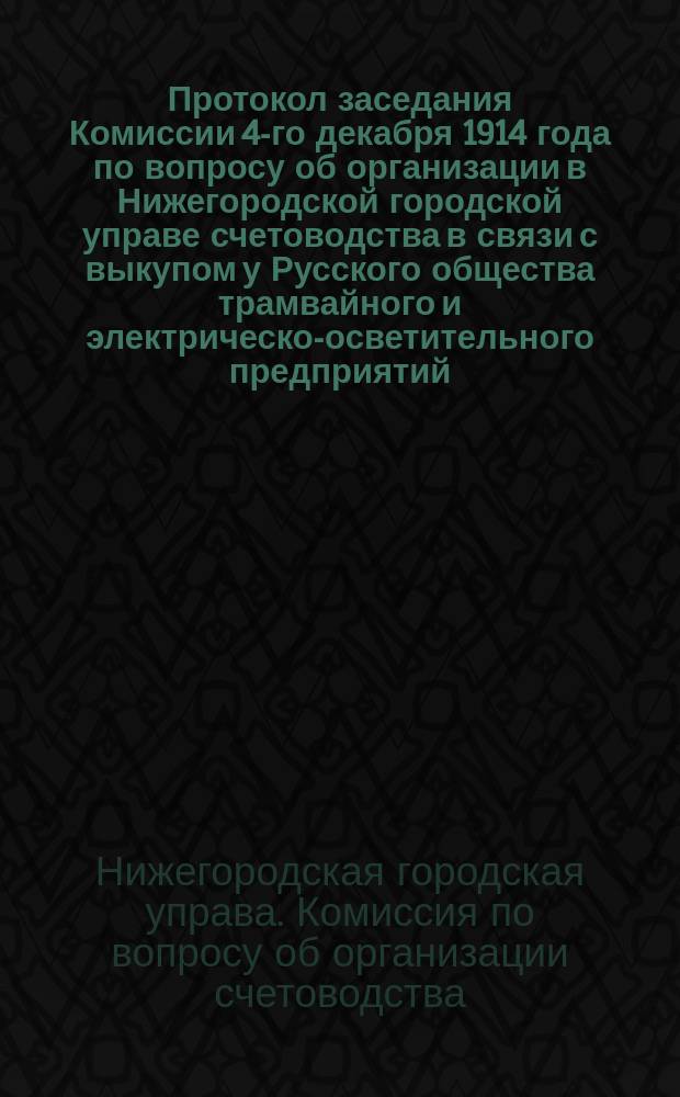 Протокол заседания Комиссии 4-го декабря 1914 года по вопросу об организации в Нижегородской городской управе счетоводства в связи с выкупом у Русского общества трамвайного и электрическо-осветительного предприятий
