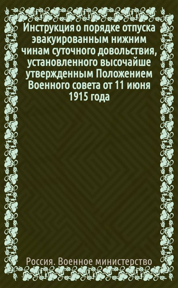 Инструкция о порядке отпуска эвакуированным нижним чинам суточного довольствия, установленного высочайше утвержденным Положением Военного совета от 11 июня 1915 года, а равно о ведении счетоводства и отчетности по расходам на выдачу означенного суточного довольствия : (Сост. на основании отд. III высочайше утв. 14 июля 1915 г. Положения Совета Министров) : Утв. Воен. М-вом 15 июля 1915 г.